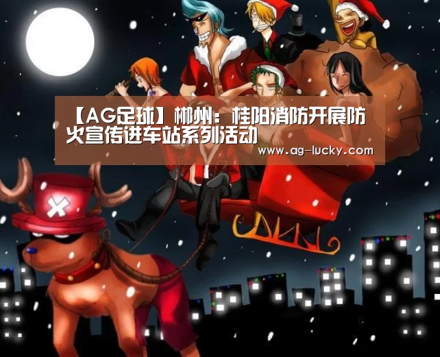 【AG足球】郴州:桂阳消防开展防火宣传进车站系列活动(图2) AG篮球