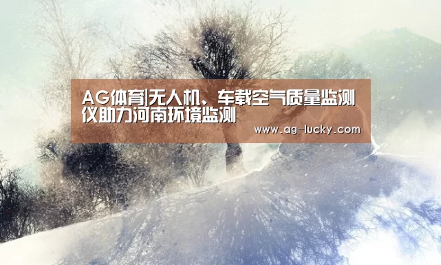 AG体育|无人机、车载空气质量监测仪助力河南环境监测(图1) AG体育